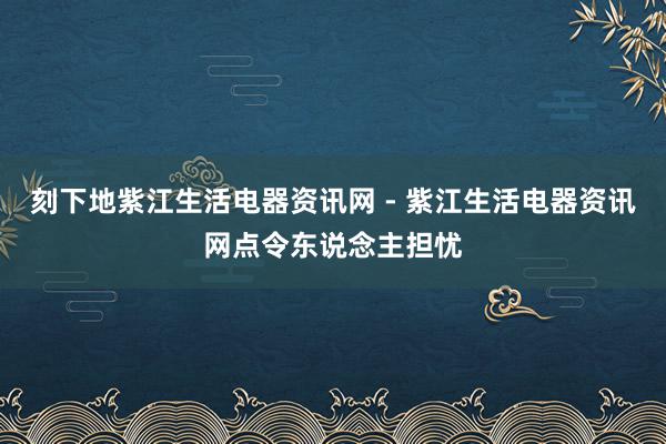 刻下地紫江生活电器资讯网 - 紫江生活电器资讯网点令东说念主担忧